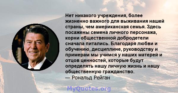 Нет никакого учреждения, более жизненно важного для выживания нашей страны, чем американская семья. Здесь посажены семена личного персонажа, корни общественной добродетели сначала питались. Благодаря любви и обучению,