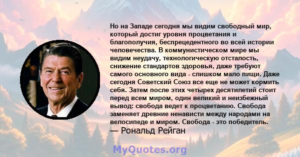 Но на Западе сегодня мы видим свободный мир, который достиг уровня процветания и благополучия, беспрецедентного во всей истории человечества. В коммунистическом мире мы видим неудачу, технологическую отсталость,