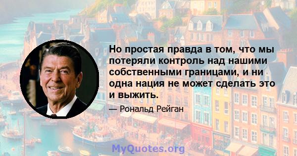 Но простая правда в том, что мы потеряли контроль над нашими собственными границами, и ни одна нация не может сделать это и выжить.