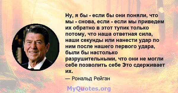 Ну, я бы - если бы они поняли, что мы - снова, если - если мы приведем их обратно в этот тупик только потому, что наша ответная сила, наши секунды или нанести удар по ним после нашего первого удара, были бы настолько