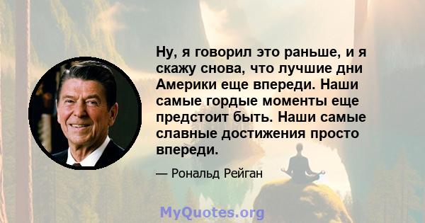 Ну, я говорил это раньше, и я скажу снова, что лучшие дни Америки еще впереди. Наши самые гордые моменты еще предстоит быть. Наши самые славные достижения просто впереди.