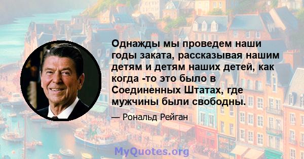 Однажды мы проведем наши годы заката, рассказывая нашим детям и детям наших детей, как когда -то это было в Соединенных Штатах, где мужчины были свободны.