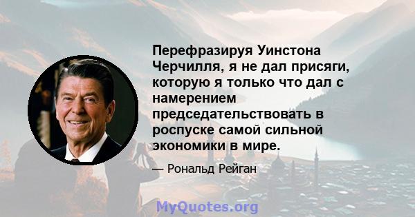 Перефразируя Уинстона Черчилля, я не дал присяги, которую я только что дал с намерением председательствовать в роспуске самой сильной экономики в мире.