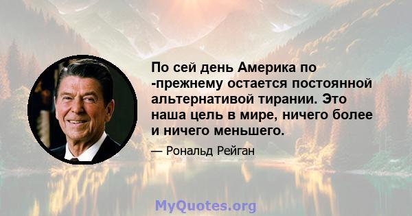 По сей день Америка по -прежнему остается постоянной альтернативой тирании. Это наша цель в мире, ничего более и ничего меньшего.