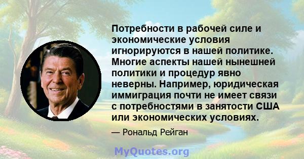 Потребности в рабочей силе и экономические условия игнорируются в нашей политике. Многие аспекты нашей нынешней политики и процедур явно неверны. Например, юридическая иммиграция почти не имеет связи с потребностями в