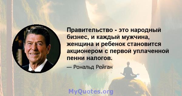 Правительство - это народный бизнес, и каждый мужчина, женщина и ребенок становится акционером с первой уплаченной пенни налогов.