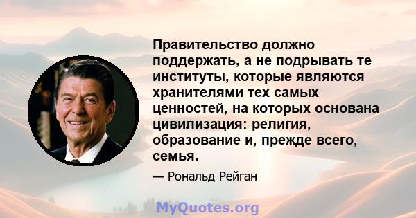 Правительство должно поддержать, а не подрывать те институты, которые являются хранителями тех самых ценностей, на которых основана цивилизация: религия, образование и, прежде всего, семья.