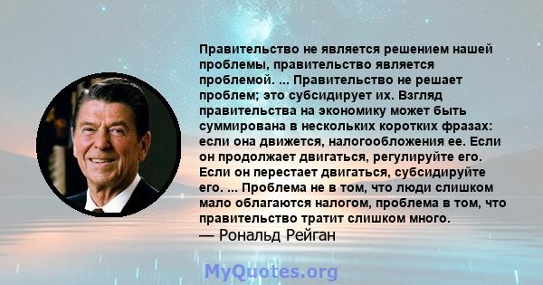 Правительство не является решением нашей проблемы, правительство является проблемой. ... Правительство не решает проблем; это субсидирует их. Взгляд правительства на экономику может быть суммирована в нескольких