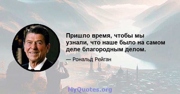 Пришло время, чтобы мы узнали, что наше было на самом деле благородным делом.