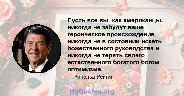 Пусть все вы, как американцы, никогда не забудут ваше героическое происхождение, никогда не в состоянии искать божественного руководства и никогда не терять своего естественного богатого богом оптимизма.