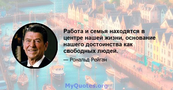 Работа и семья находятся в центре нашей жизни, основание нашего достоинства как свободных людей.