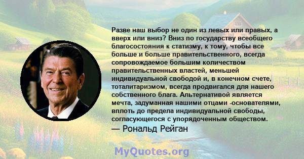 Разве наш выбор не один из левых или правых, а вверх или вниз? Вниз по государству всеобщего благосостояния к статизму, к тому, чтобы все больше и больше правительственного, всегда сопровождаемое большим количеством