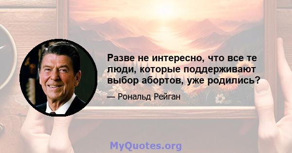 Разве не интересно, что все те люди, которые поддерживают выбор абортов, уже родились?