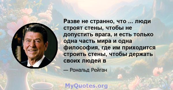 Разве не странно, что ... люди строят стены, чтобы не допустить врага, и есть только одна часть мира и одна философия, где им приходится строить стены, чтобы держать своих людей в