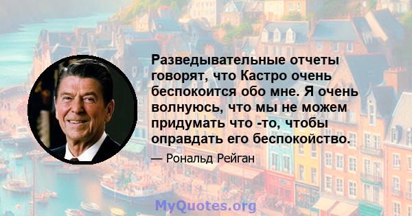 Разведывательные отчеты говорят, что Кастро очень беспокоится обо мне. Я очень волнуюсь, что мы не можем придумать что -то, чтобы оправдать его беспокойство.