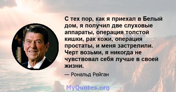 С тех пор, как я приехал в Белый дом, я получил две слуховые аппараты, операция толстой кишки, рак кожи, операция простаты, и меня застрелили. Черт возьми, я никогда не чувствовал себя лучше в своей жизни.