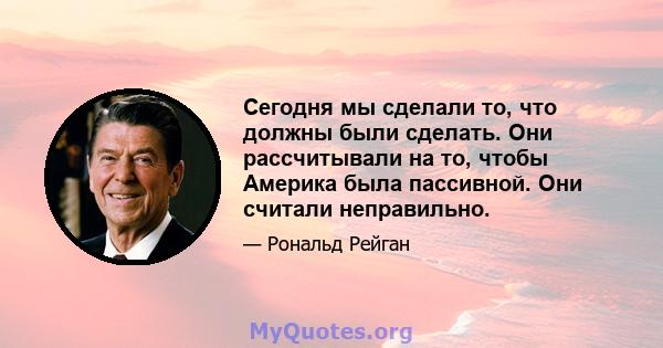 Сегодня мы сделали то, что должны были сделать. Они рассчитывали на то, чтобы Америка была пассивной. Они считали неправильно.