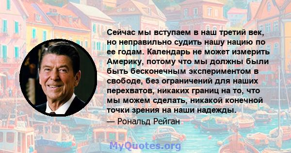 Сейчас мы вступаем в наш третий век, но неправильно судить нашу нацию по ее годам. Календарь не может измерить Америку, потому что мы должны были быть бесконечным экспериментом в свободе, без ограничений для наших