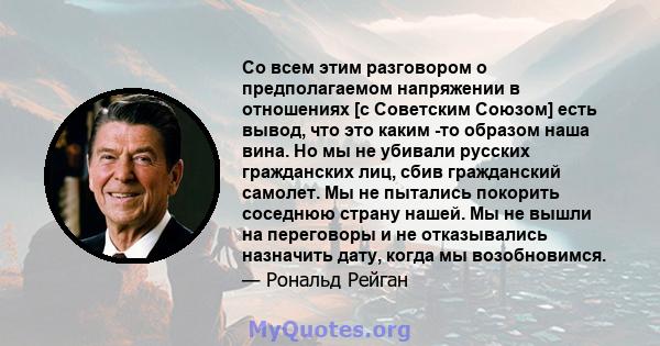 Со всем этим разговором о предполагаемом напряжении в отношениях [с Советским Союзом] есть вывод, что это каким -то образом наша вина. Но мы не убивали русских гражданских лиц, сбив гражданский самолет. Мы не пытались