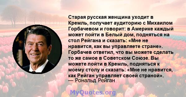 Старая русская женщина уходит в Кремль, получает аудиторию с Михаилом Горбачевом и говорит: в Америке каждый может пойти в Белый дом, подняться на стол Рейгана и сказать: «Мне не нравится, как вы управляете стране».