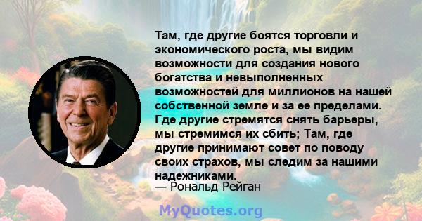 Там, где другие боятся торговли и экономического роста, мы видим возможности для создания нового богатства и невыполненных возможностей для миллионов на нашей собственной земле и за ее пределами. Где другие стремятся