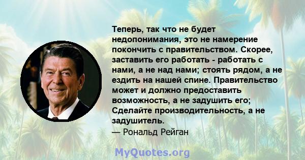 Теперь, так что не будет недопонимания, это не намерение покончить с правительством. Скорее, заставить его работать - работать с нами, а не над нами; стоять рядом, а не ездить на нашей спине. Правительство может и