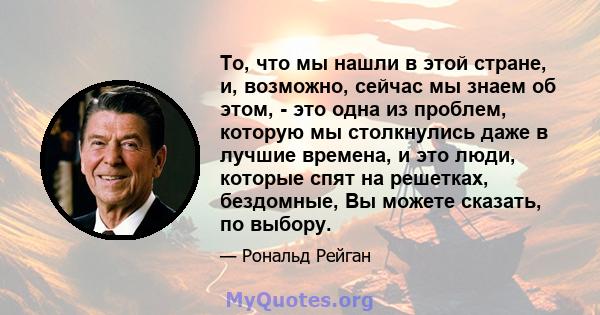 То, что мы нашли в этой стране, и, возможно, сейчас мы знаем об этом, - это одна из проблем, которую мы столкнулись даже в лучшие времена, и это люди, которые спят на решетках, бездомные, Вы можете сказать, по выбору.