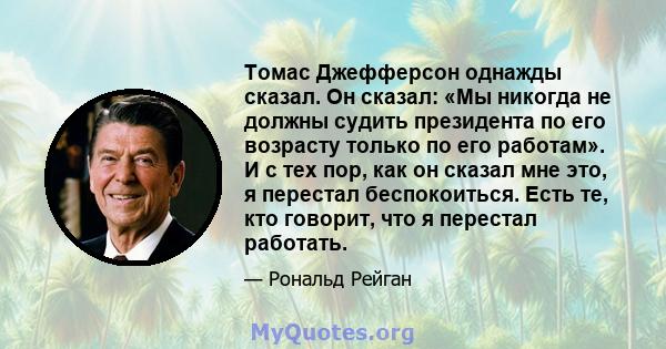 Томас Джефферсон однажды сказал. Он сказал: «Мы никогда не должны судить президента по его возрасту только по его работам». И с тех пор, как он сказал мне это, я перестал беспокоиться. Есть те, кто говорит, что я