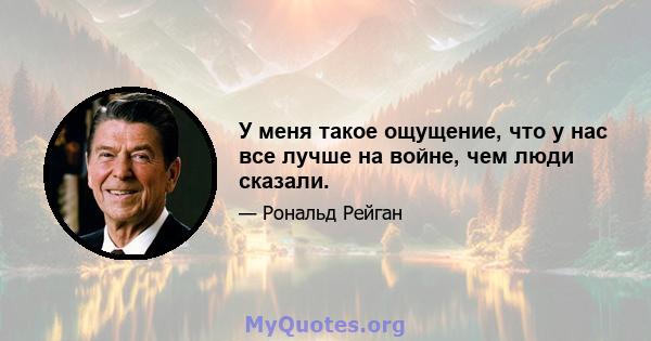 У меня такое ощущение, что у нас все лучше на войне, чем люди сказали.