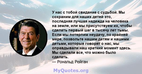 У нас с тобой свидание с судьбой. Мы сохраним для наших детей это, последняя лучшая надежда на человека на земле, или мы присутствуем их, чтобы сделать первый шаг в тысячу лет тьмы. Если мы потерпим неудачу, по крайней