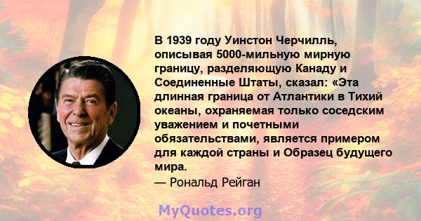 В 1939 году Уинстон Черчилль, описывая 5000-мильную мирную границу, разделяющую Канаду и Соединенные Штаты, сказал: «Эта длинная граница от Атлантики в Тихий океаны, охраняемая только соседским уважением и почетными