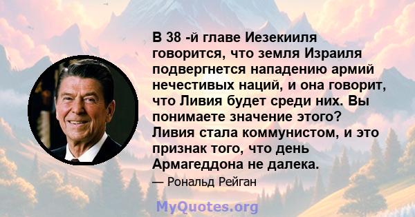 В 38 -й главе Иезекииля говорится, что земля Израиля подвергнется нападению армий нечестивых наций, и она говорит, что Ливия будет среди них. Вы понимаете значение этого? Ливия стала коммунистом, и это признак того, что 