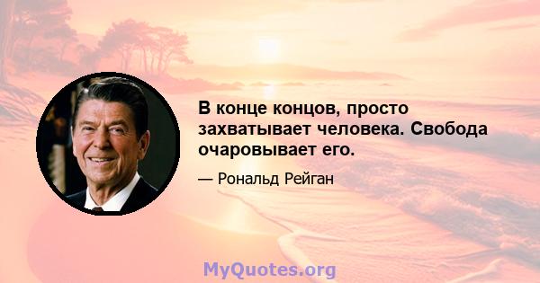 В конце концов, просто захватывает человека. Свобода очаровывает его.