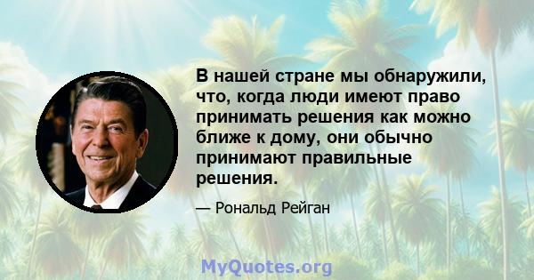 В нашей стране мы обнаружили, что, когда люди имеют право принимать решения как можно ближе к дому, они обычно принимают правильные решения.