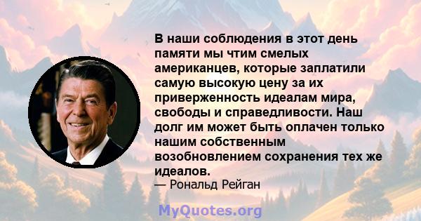 В наши соблюдения в этот день памяти мы чтим смелых американцев, которые заплатили самую высокую цену за их приверженность идеалам мира, свободы и справедливости. Наш долг им может быть оплачен только нашим собственным