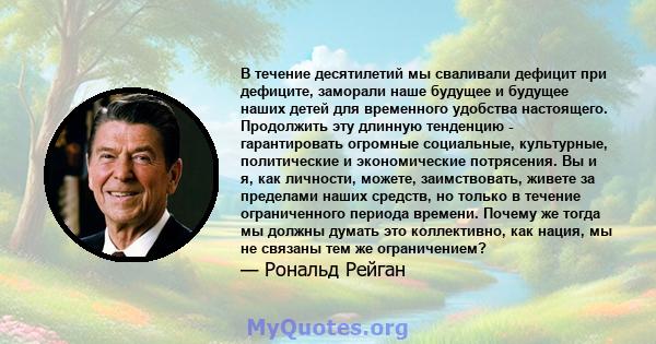 В течение десятилетий мы сваливали дефицит при дефиците, заморали наше будущее и будущее наших детей для временного удобства настоящего. Продолжить эту длинную тенденцию - гарантировать огромные социальные, культурные,