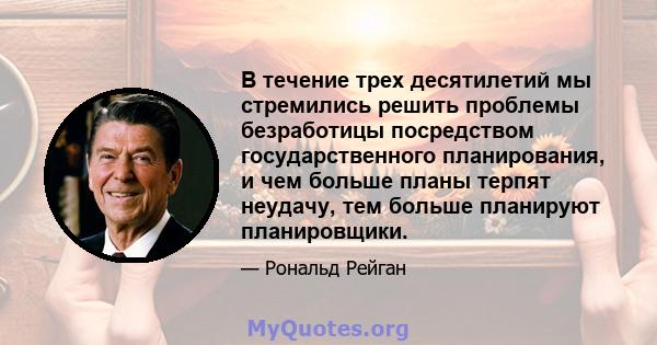 В течение трех десятилетий мы стремились решить проблемы безработицы посредством государственного планирования, и чем больше планы терпят неудачу, тем больше планируют планировщики.