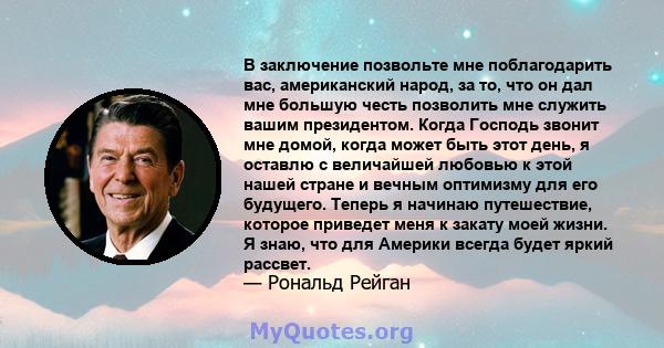 В заключение позвольте мне поблагодарить вас, американский народ, за то, что он дал мне большую честь позволить мне служить вашим президентом. Когда Господь звонит мне домой, когда может быть этот день, я оставлю с