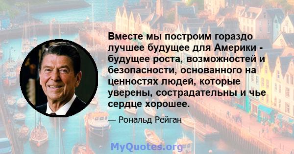 Вместе мы построим гораздо лучшее будущее для Америки - будущее роста, возможностей и безопасности, основанного на ценностях людей, которые уверены, сострадательны и чье сердце хорошее.