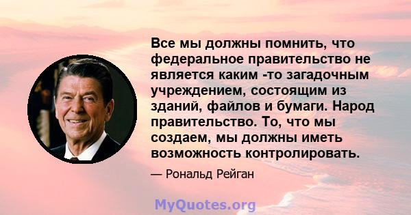 Все мы должны помнить, что федеральное правительство не является каким -то загадочным учреждением, состоящим из зданий, файлов и бумаги. Народ правительство. То, что мы создаем, мы должны иметь возможность