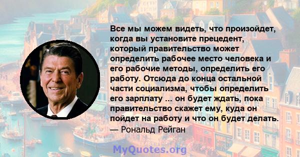 Все мы можем видеть, что произойдет, когда вы установите прецедент, который правительство может определить рабочее место человека и его рабочие методы, определить его работу. Отсюда до конца остальной части социализма,