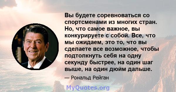 Вы будете соревноваться со спортсменами из многих стран. Но, что самое важное, вы конкурируете с собой. Все, что мы ожидаем, это то, что вы сделаете все возможное, чтобы подтолкнуть себя на одну секунду быстрее, на один 