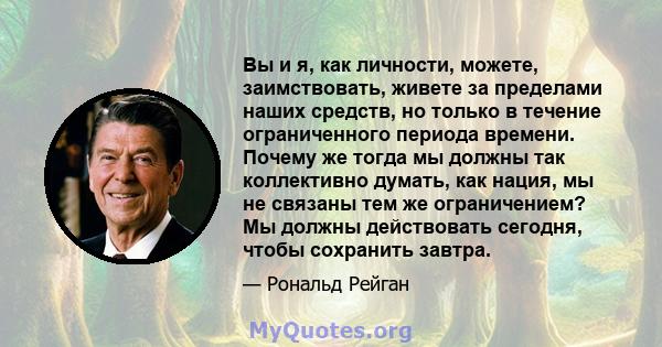 Вы и я, как личности, можете, заимствовать, живете за пределами наших средств, но только в течение ограниченного периода времени. Почему же тогда мы должны так коллективно думать, как нация, мы не связаны тем же