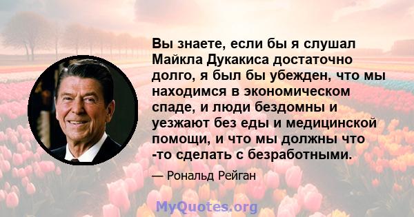 Вы знаете, если бы я слушал Майкла Дукакиса достаточно долго, я был бы убежден, что мы находимся в экономическом спаде, и люди бездомны и уезжают без еды и медицинской помощи, и что мы должны что -то сделать с