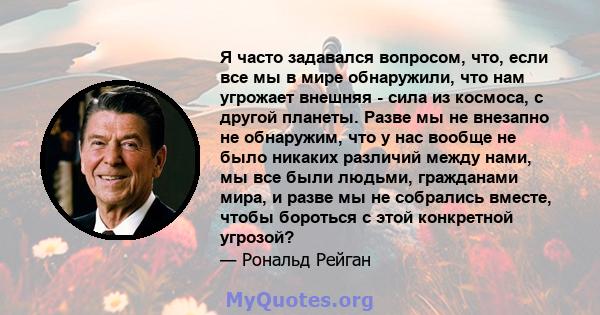 Я часто задавался вопросом, что, если все мы в мире обнаружили, что нам угрожает внешняя - сила из космоса, с другой планеты. Разве мы не внезапно не обнаружим, что у нас вообще не было никаких различий между нами, мы