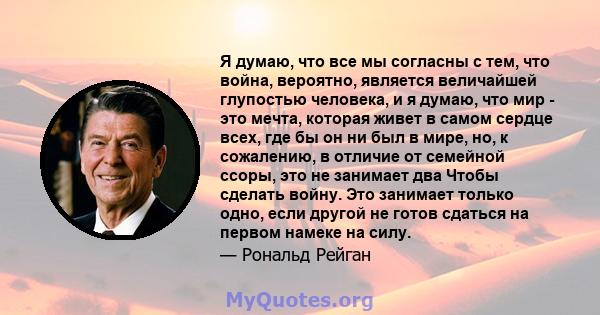 Я думаю, что все мы согласны с тем, что война, вероятно, является величайшей глупостью человека, и я думаю, что мир - это мечта, которая живет в самом сердце всех, где бы он ни был в мире, но, к сожалению, в отличие от