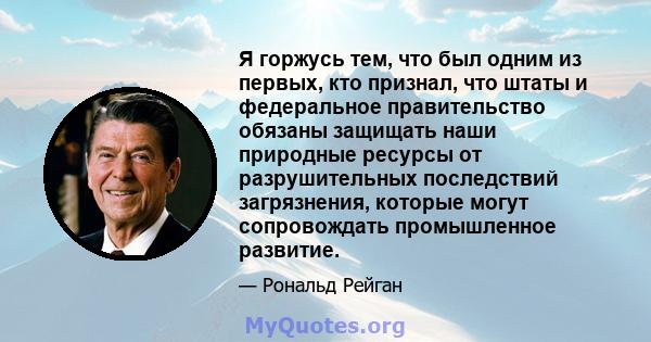 Я горжусь тем, что был одним из первых, кто признал, что штаты и федеральное правительство обязаны защищать наши природные ресурсы от разрушительных последствий загрязнения, которые могут сопровождать промышленное