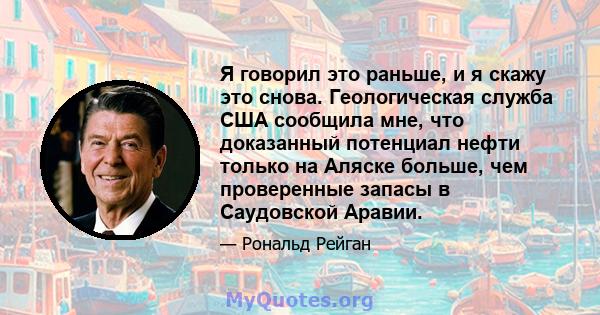 Я говорил это раньше, и я скажу это снова. Геологическая служба США сообщила мне, что доказанный потенциал нефти только на Аляске больше, чем проверенные запасы в Саудовской Аравии.