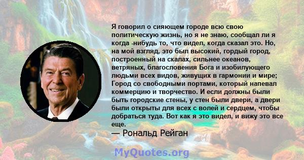 Я говорил о сияющем городе всю свою политическую жизнь, но я не знаю, сообщал ли я когда -нибудь то, что видел, когда сказал это. Но, на мой взгляд, это был высокий, гордый город, построенный на скалах, сильнее океанов, 