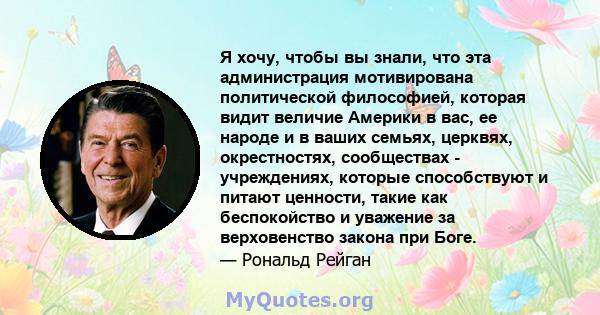 Я хочу, чтобы вы знали, что эта администрация мотивирована политической философией, которая видит величие Америки в вас, ее народе и в ваших семьях, церквях, окрестностях, сообществах - учреждениях, которые способствуют 